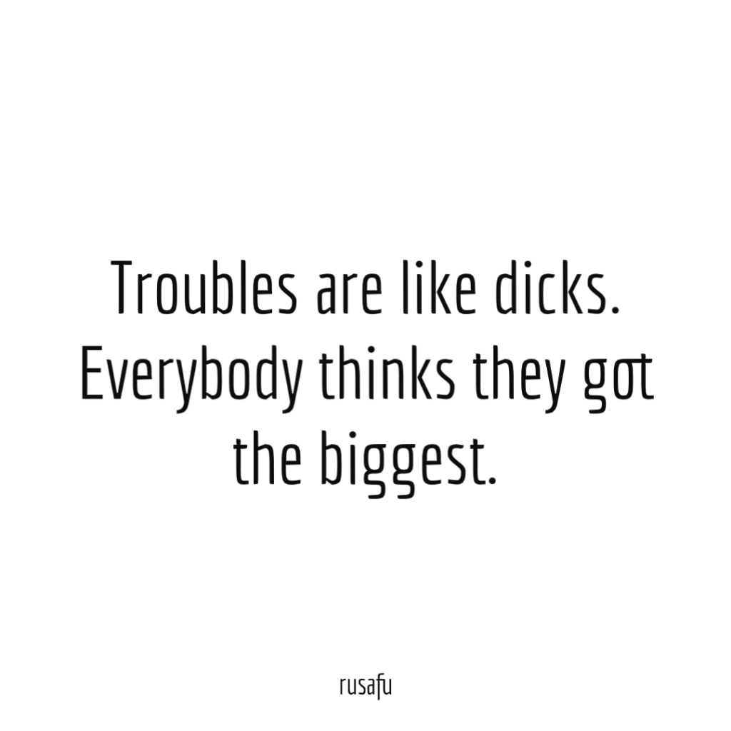 Troubles are like dicks. Everybody thinks they got the biggest.