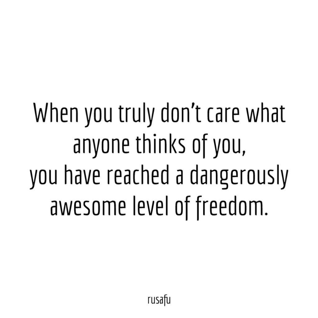 When you truly don't care what anyone thinks of you, you have reached a dangerously awesome level of freedom.