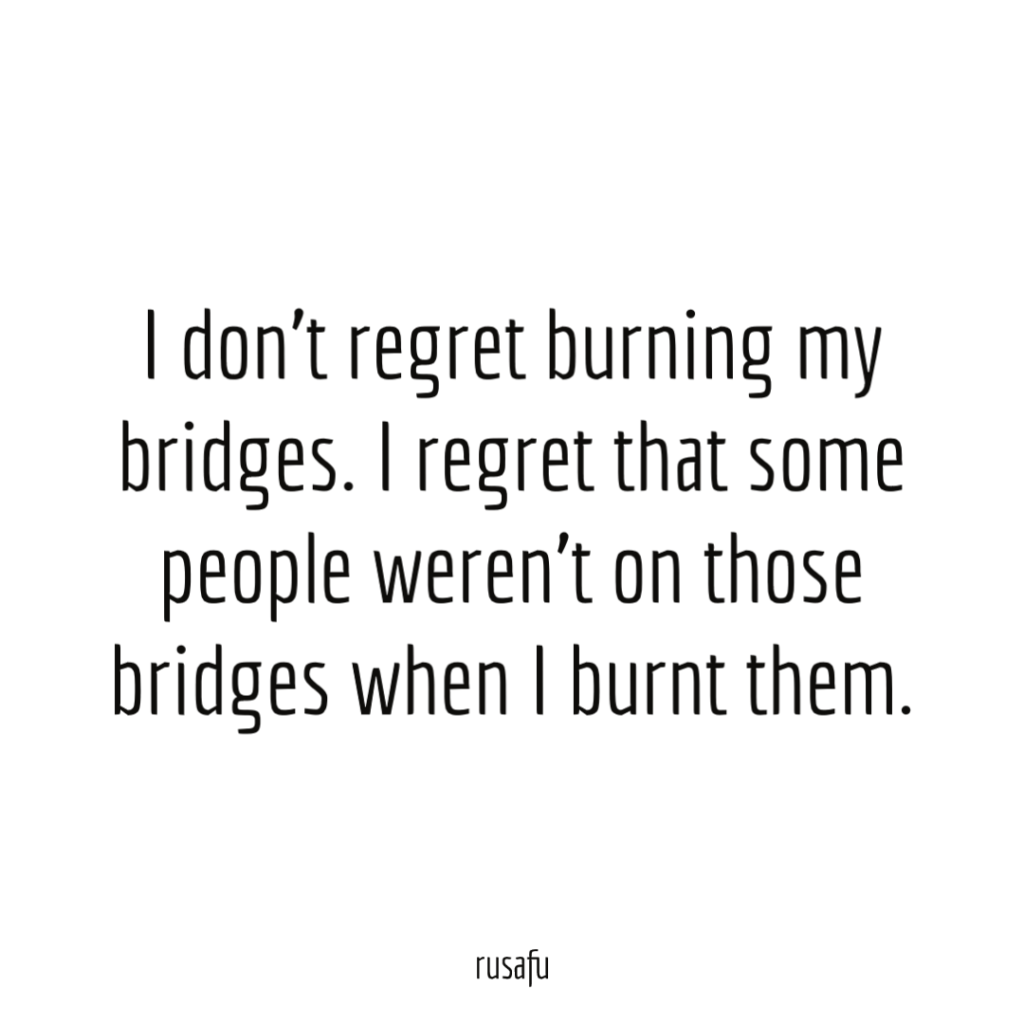 I don't regret burning my bridges. I regret that some people weren't on those bridges when I burnt them.