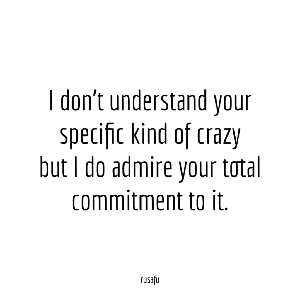I don't understand your specific kind of crazy but I do admire your total commitment to it.