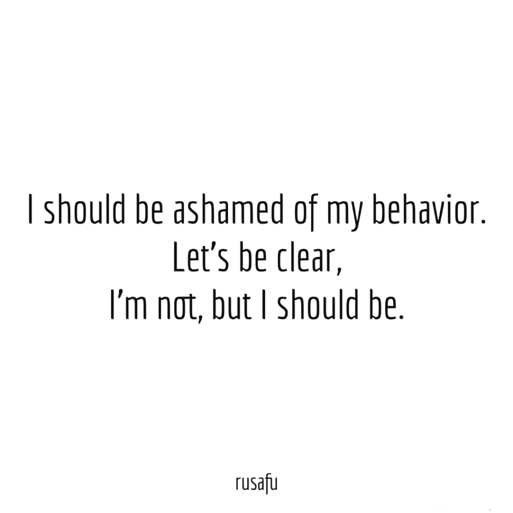 I should be ashamed of my behavior. Let's be clear. I'm not, but I should be.
