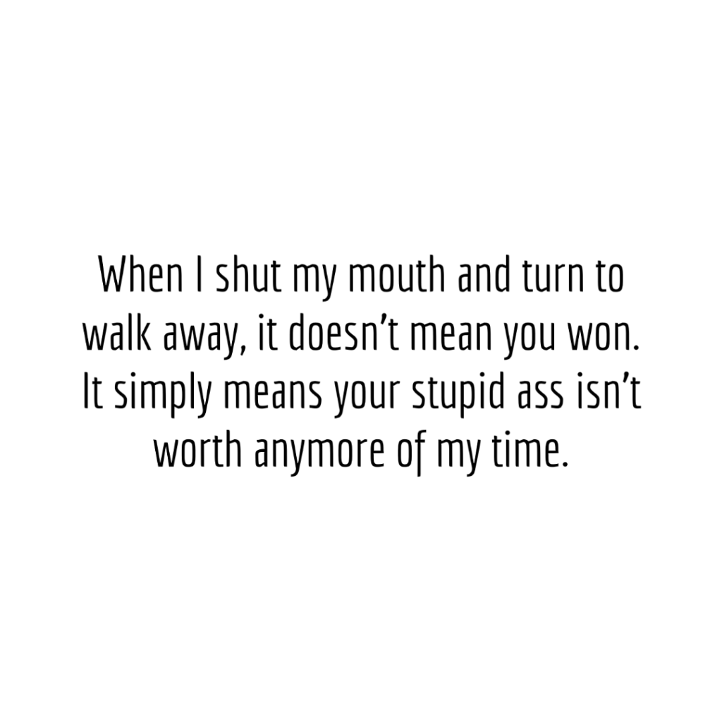 When I shut my mouth and turn to walk away, it doesn't mean you won. It simply means your stupid  ass isn't worth anymore of my time.