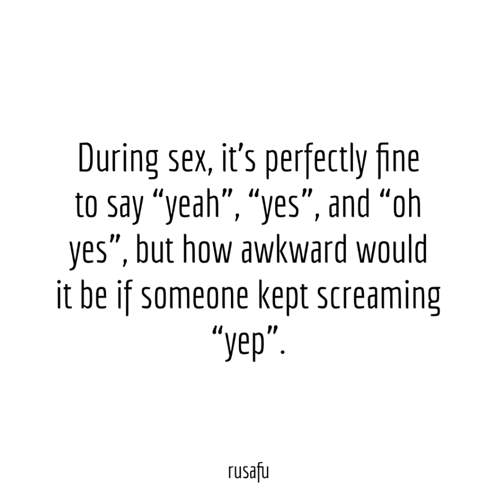 During sex, it’s perfectly fine to say “yeah”, “yes”, and “oh yes”, but how awkward would it be if someone kept screaming “yep”.