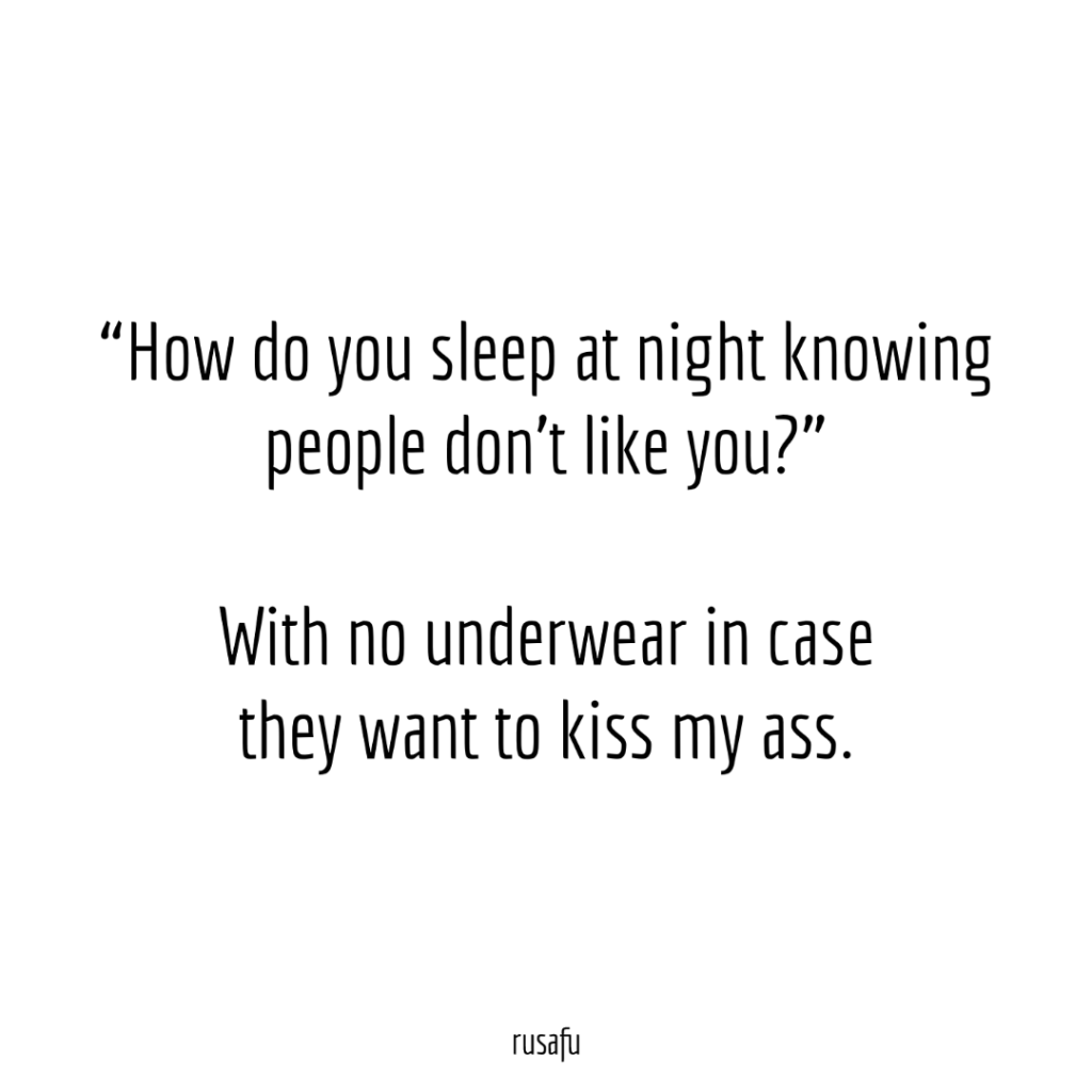 “How do you sleep at night knowing people don’t like you?” With no underwear in case they want to kiss my ass.