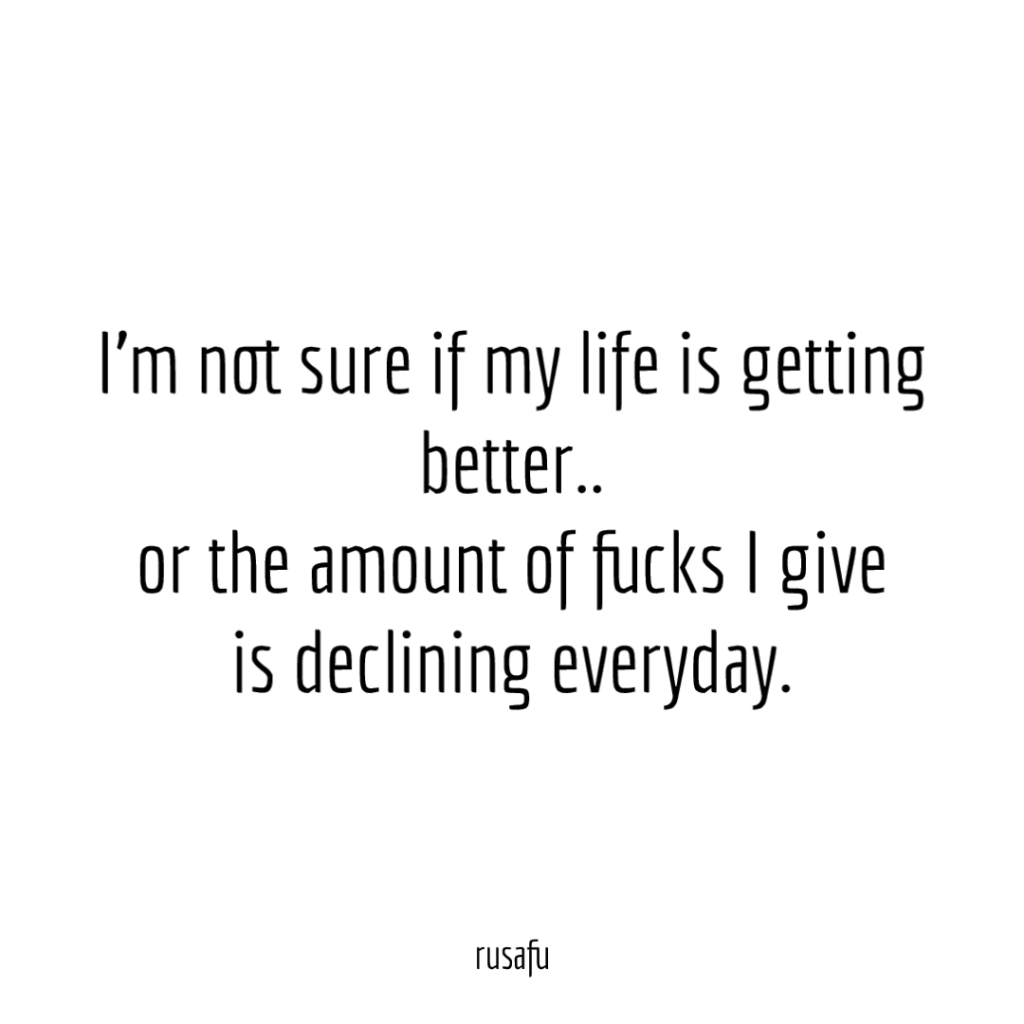 I'm not sure if my life is getting better.. or the amount of fucks I give is declining everyday.