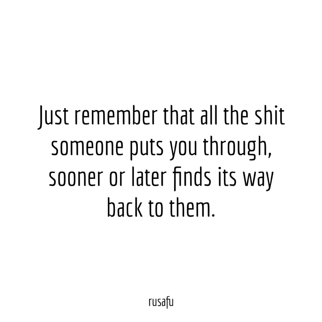 Just remember that all the shit someone puts you through, sooner or later finds its way back to them.