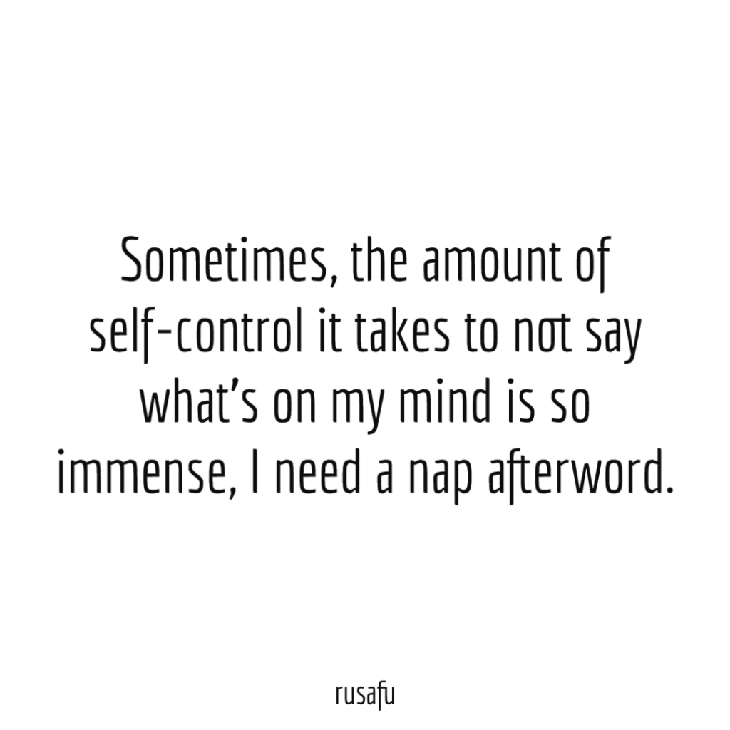 Sometimes, the amount of self-control it takes to not say what's on my mind is so immense, I need a nap afterword.