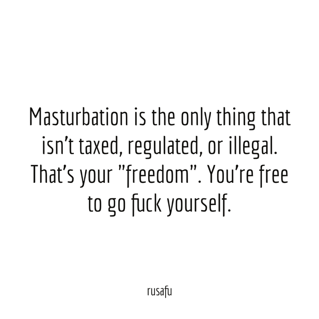 Masturbation is the only thing that isn't taxed, regulated, or illegal. That's your "freedom". You're free to go fuck yourself.