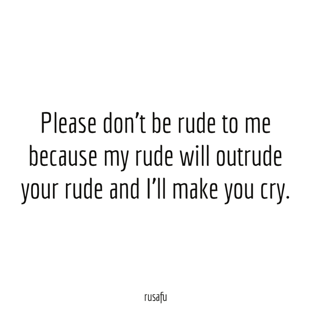 Please don't be rude to me because my rude will outrude your rude and I'll make you cry.
