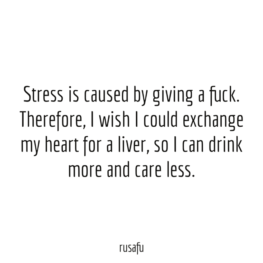 Stress is caused by giving a fuck. Therefore, I wish I could exchange my heart for a liver, so I can drink more and care less.