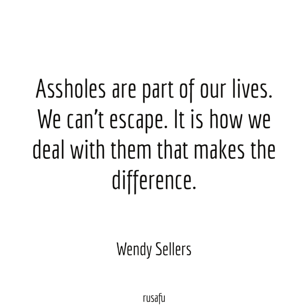 Assholes are part of our lives. We can't escape. It is how we deal with them that makes the difference. - Wendy Sellers