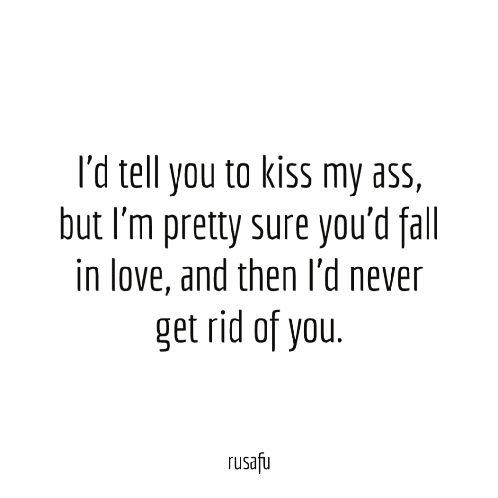 I'd tell you to kiss my ass, but I'm pretty sure you'd fall in love, and then I'd never get rid of you.