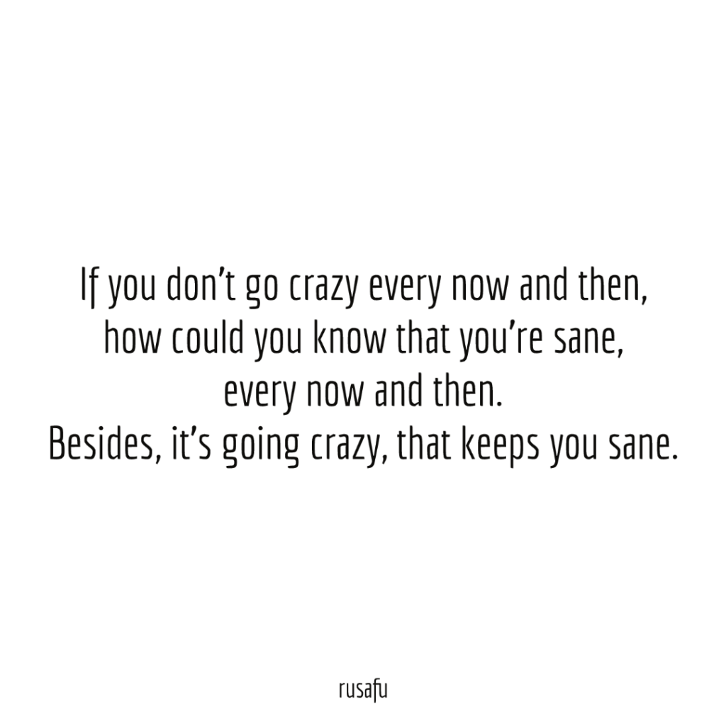 If you don't go crazy every now and then, how could you know that you're sane, every now and then. Besides, it's going crazy, that keeps you sane.