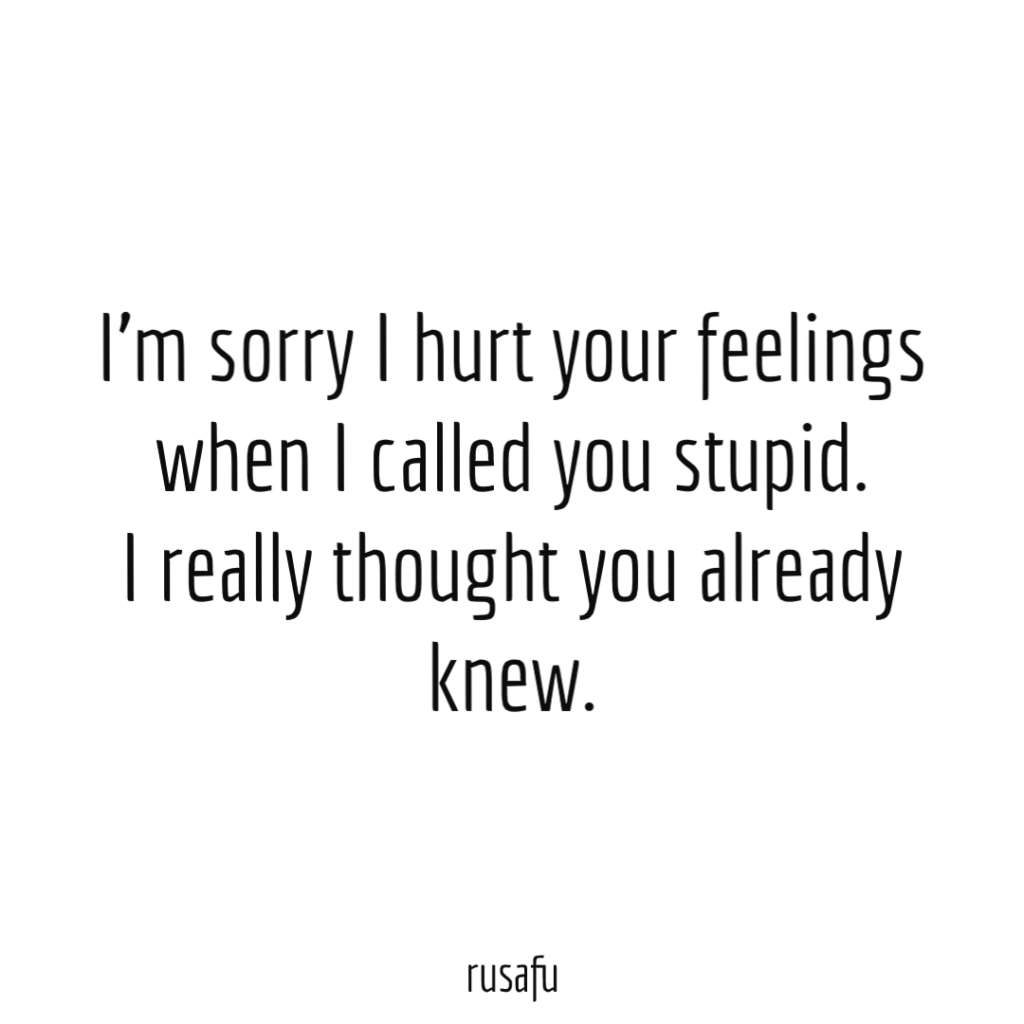 I'm sorry I hurt your feelings when I called you stupid. I really thought you already knew.