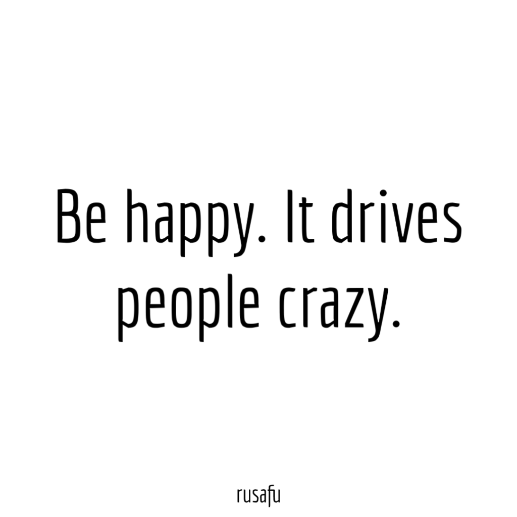 Be happy. It drives people crazy.