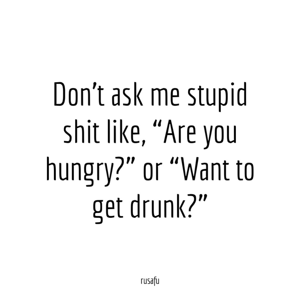 Don’t ask me stupid questions like, “Are you hungry?” or “Want to get drunk?”