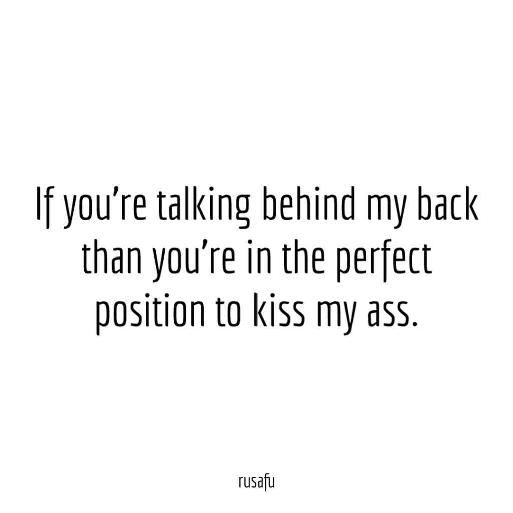 If you’re talking behind my back than you’re in the perfect position to kiss my ass.