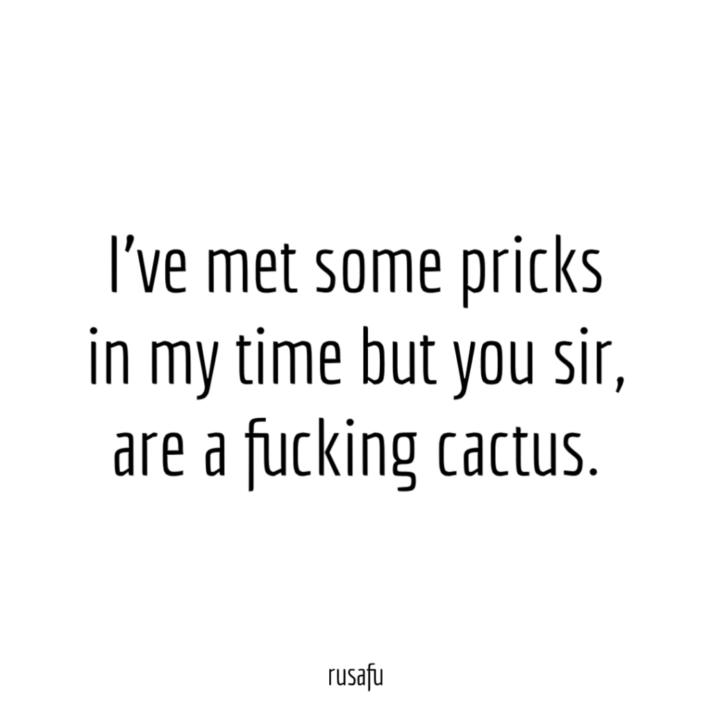 I’ve met some pricks in my time but you sir, are fucking cactus.