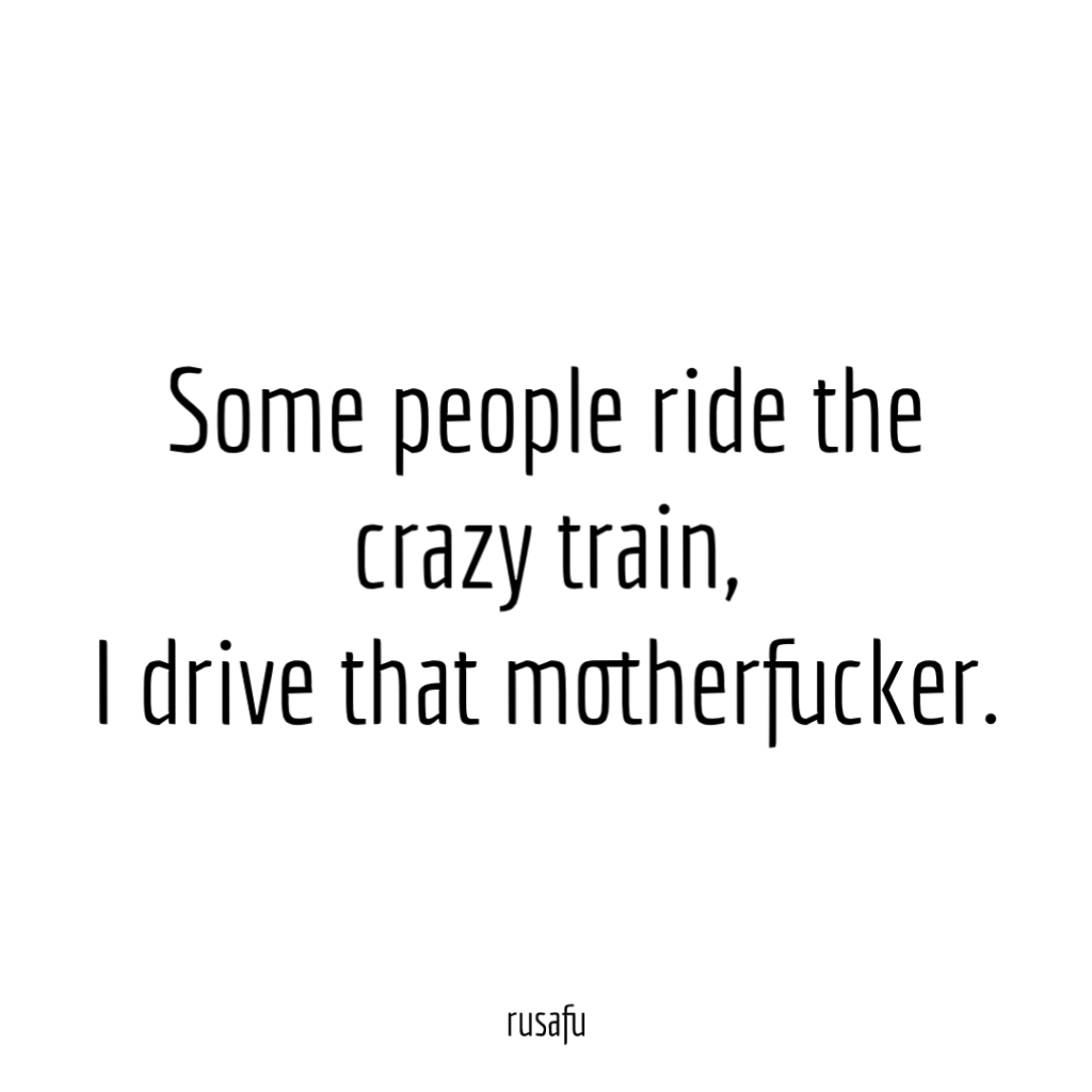 Some people ride the crazy train, I drive that motherfucker.
