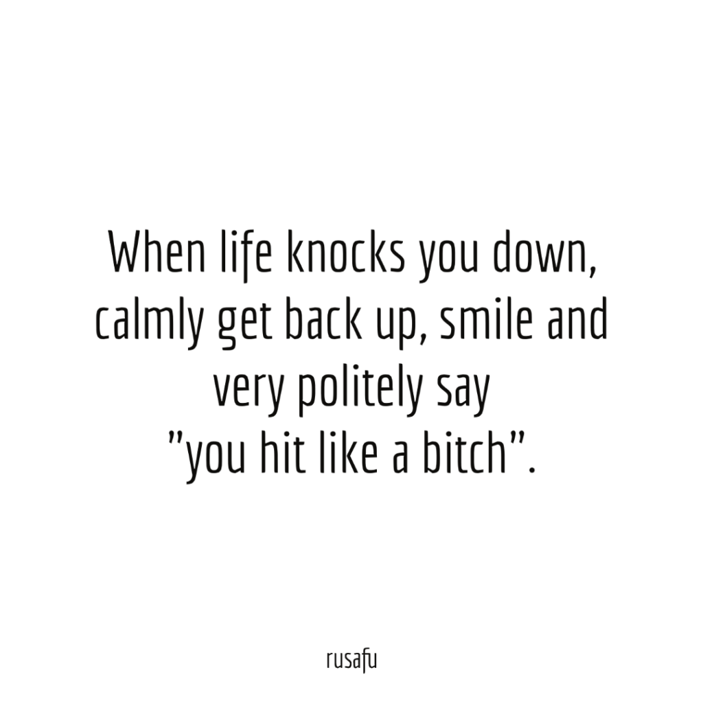 When life knocks you down, calmly get back up, smile and very politely say "you hit like a bitch".