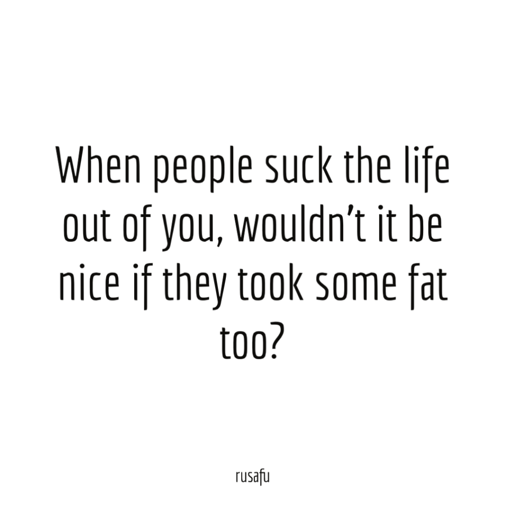When people suck the life out of you, wouldn’t it be nice if they took some fat too?