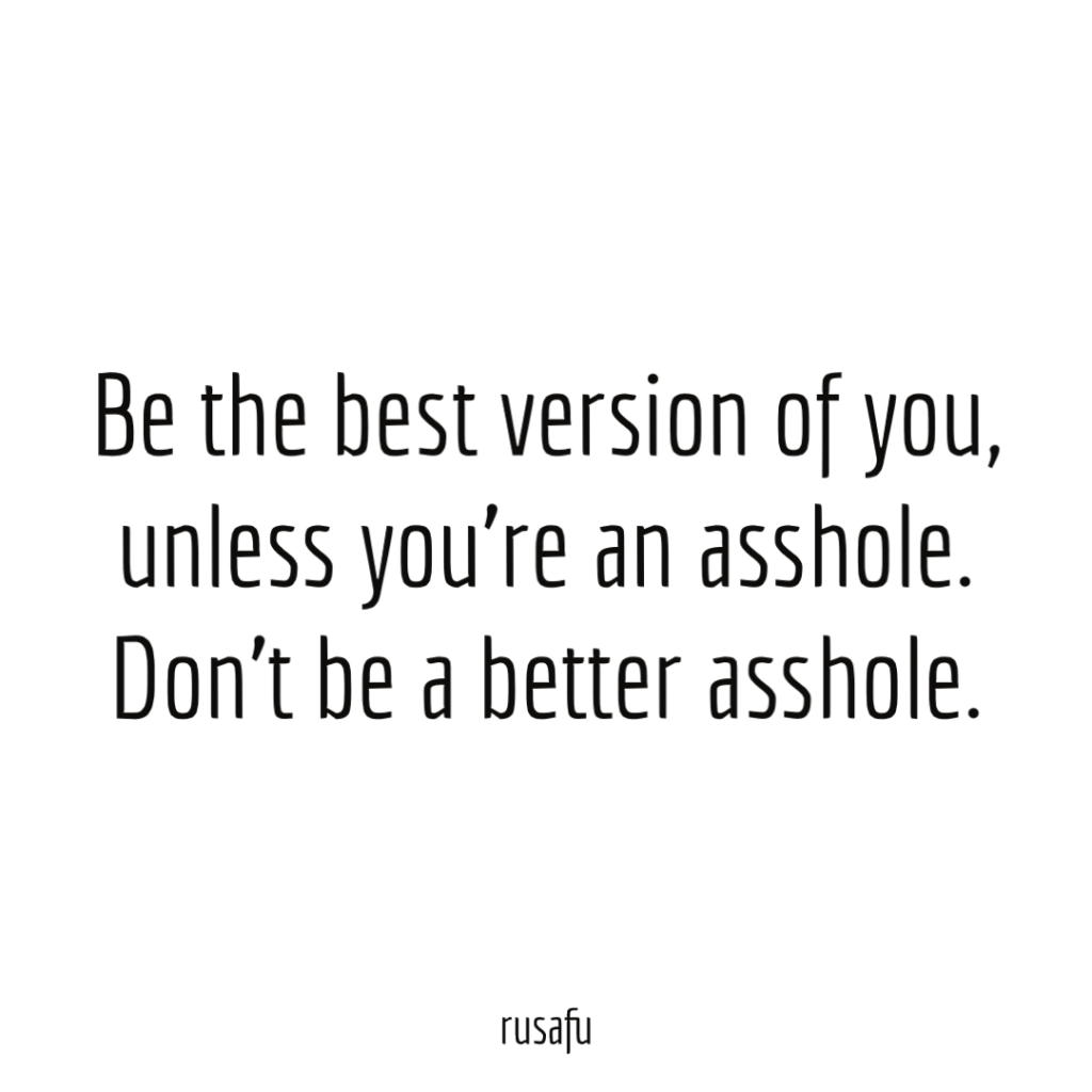 Be the best version of you, unless you’re an asshole. Don’t be a better asshole.