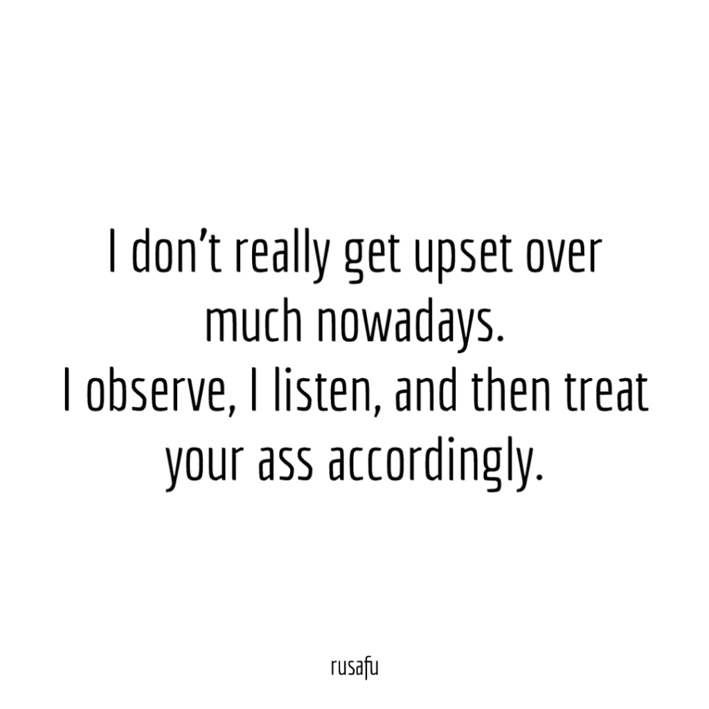 I don’t really get upset over much nowadays. I observe, I listen, and then treat your ass accordingly.