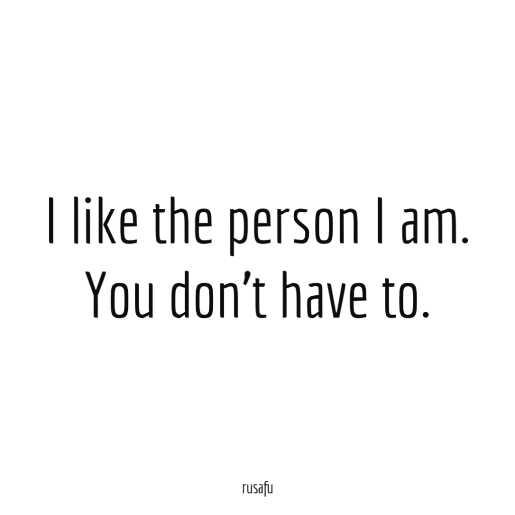 I like the person I am.You don't have to.