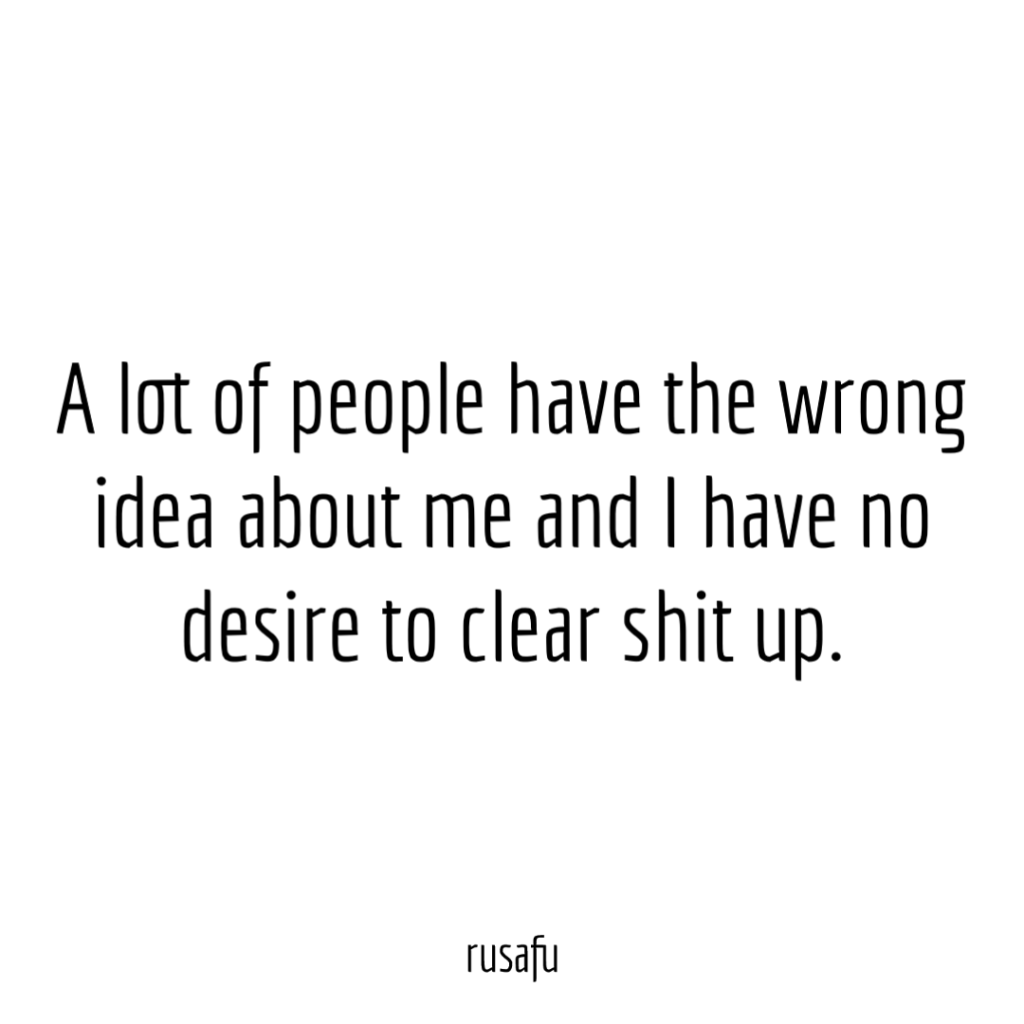 A lot of people have the wrong idea about me and I have no desire to clear shit up.