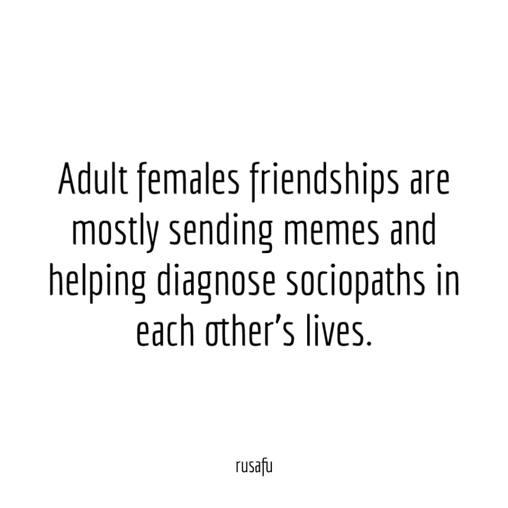 Adult females friendships are mostly sending memes and helping diagnose sociopaths in each other’s lives.