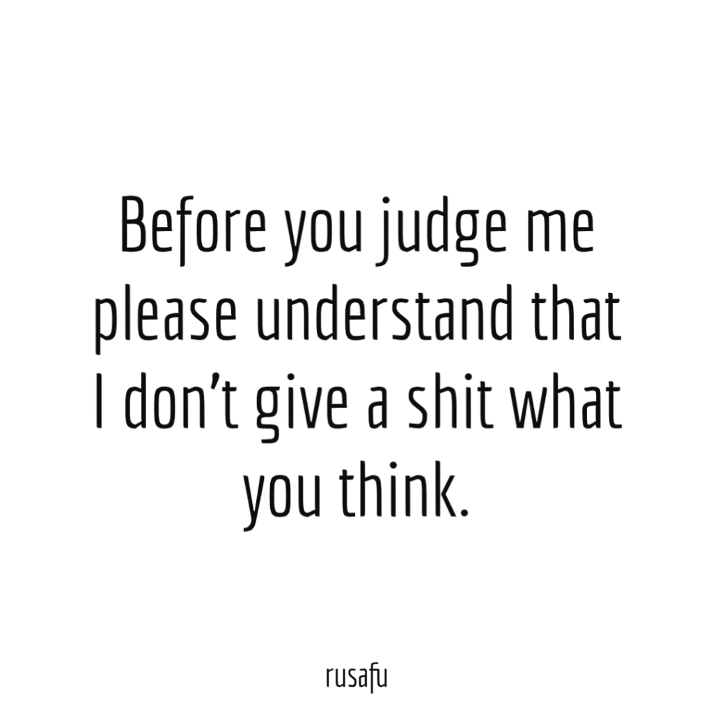 Before you judge me please understand that I don't give a shit what you think.