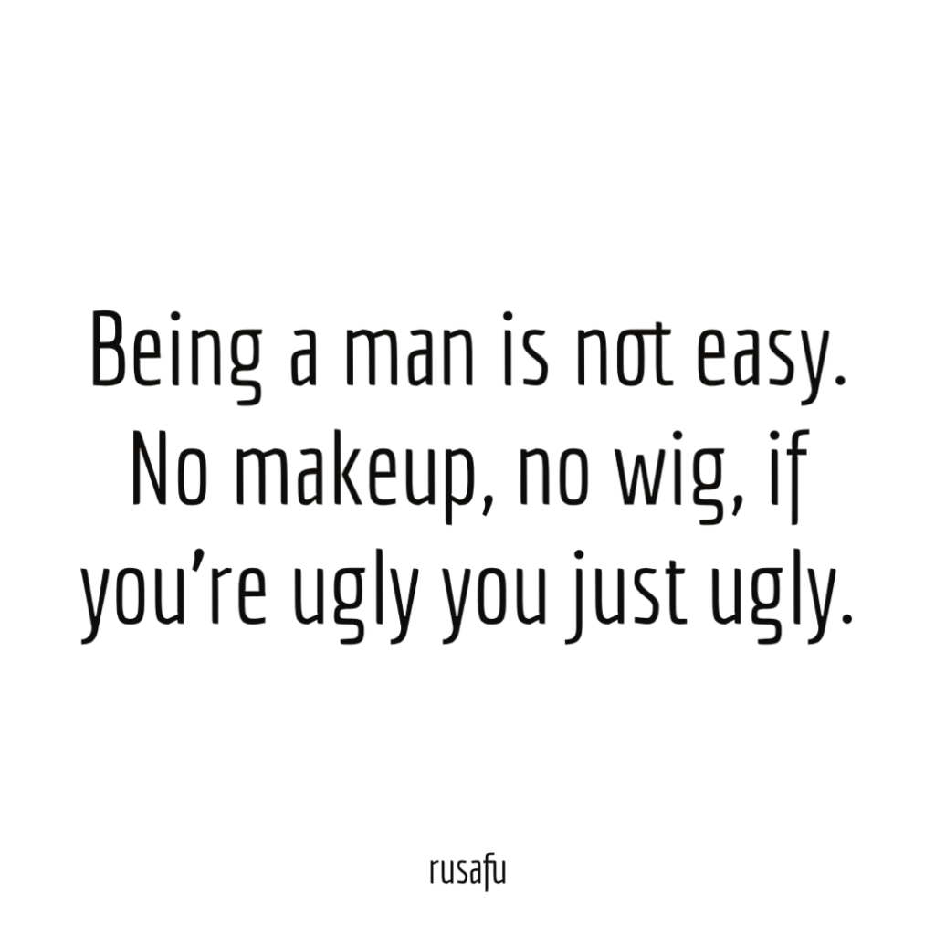 Being a man is not easy. No makeup, no wig, if you’re ugly you just ugly.