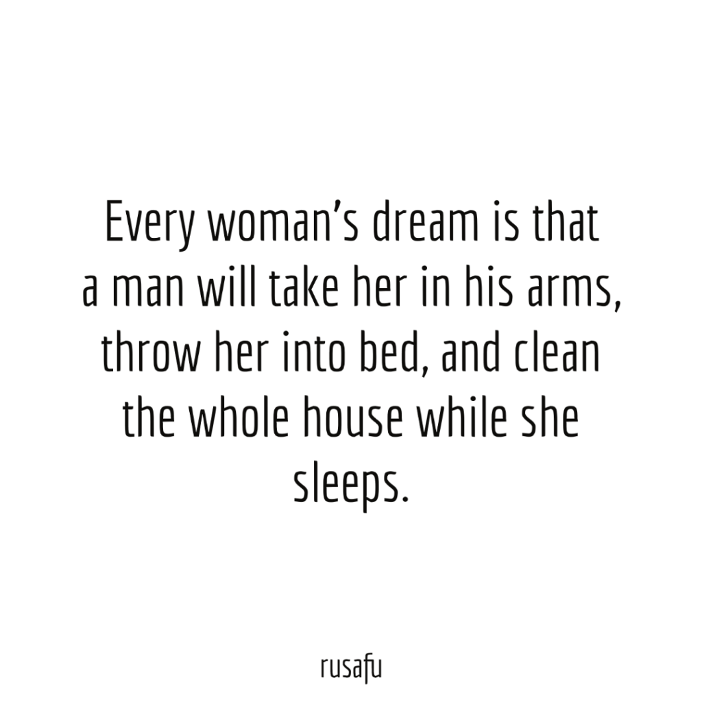 Every woman’s dream is that a man will take her in his arms, throw her into bed, and clean the whole house while she sleeps.