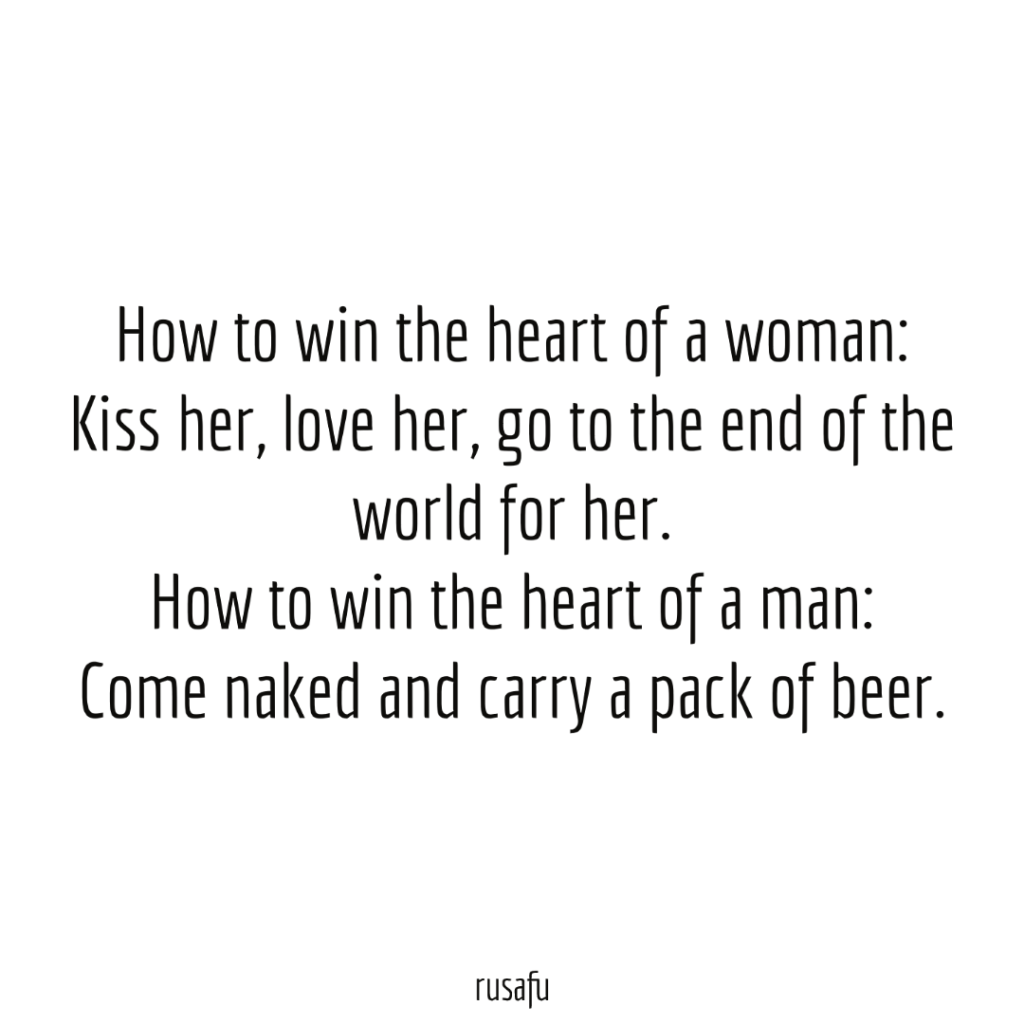 How to win the heart of a woman: Kiss her, love her, go to the end of the world for her. How to win the heart of a man: Come naked and carry a pack of beer.