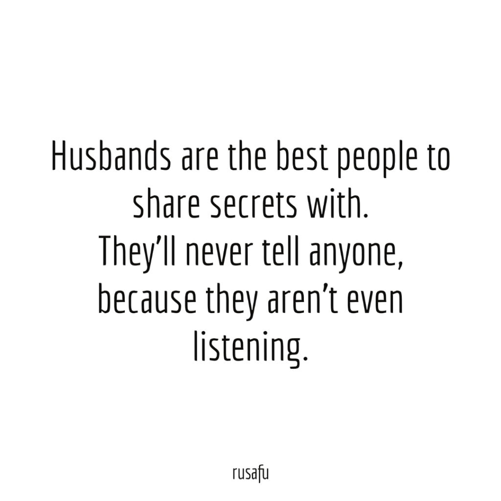 Husbands are the best people to share secrets with. They’ll never tell anyone, because they aren’t even listening.