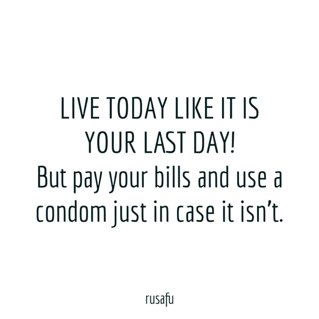 LIVE TODAY LIKE IT IS YOUR LAST DAY! But pay your bills and use a condom just in case it isn’t.
