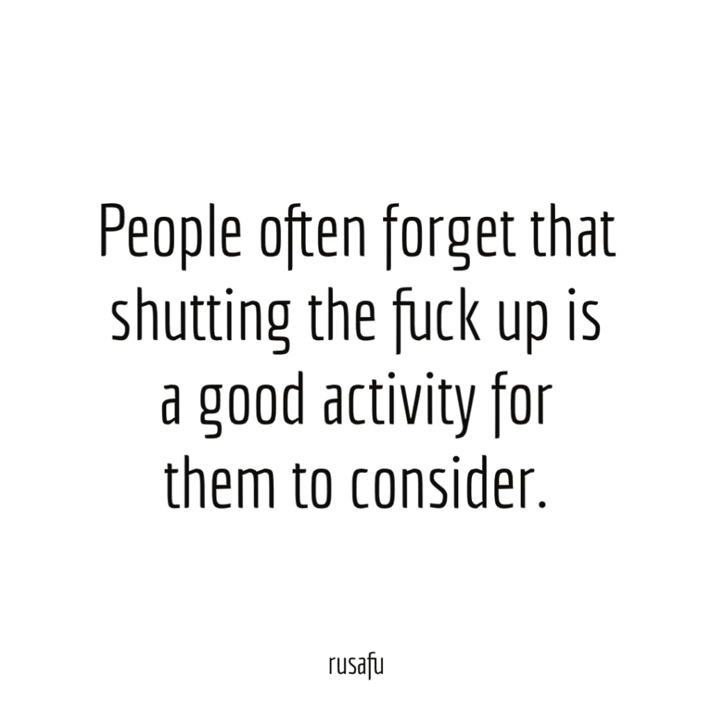 People often forget that shutting the fuck up is a good activity for them to consider.