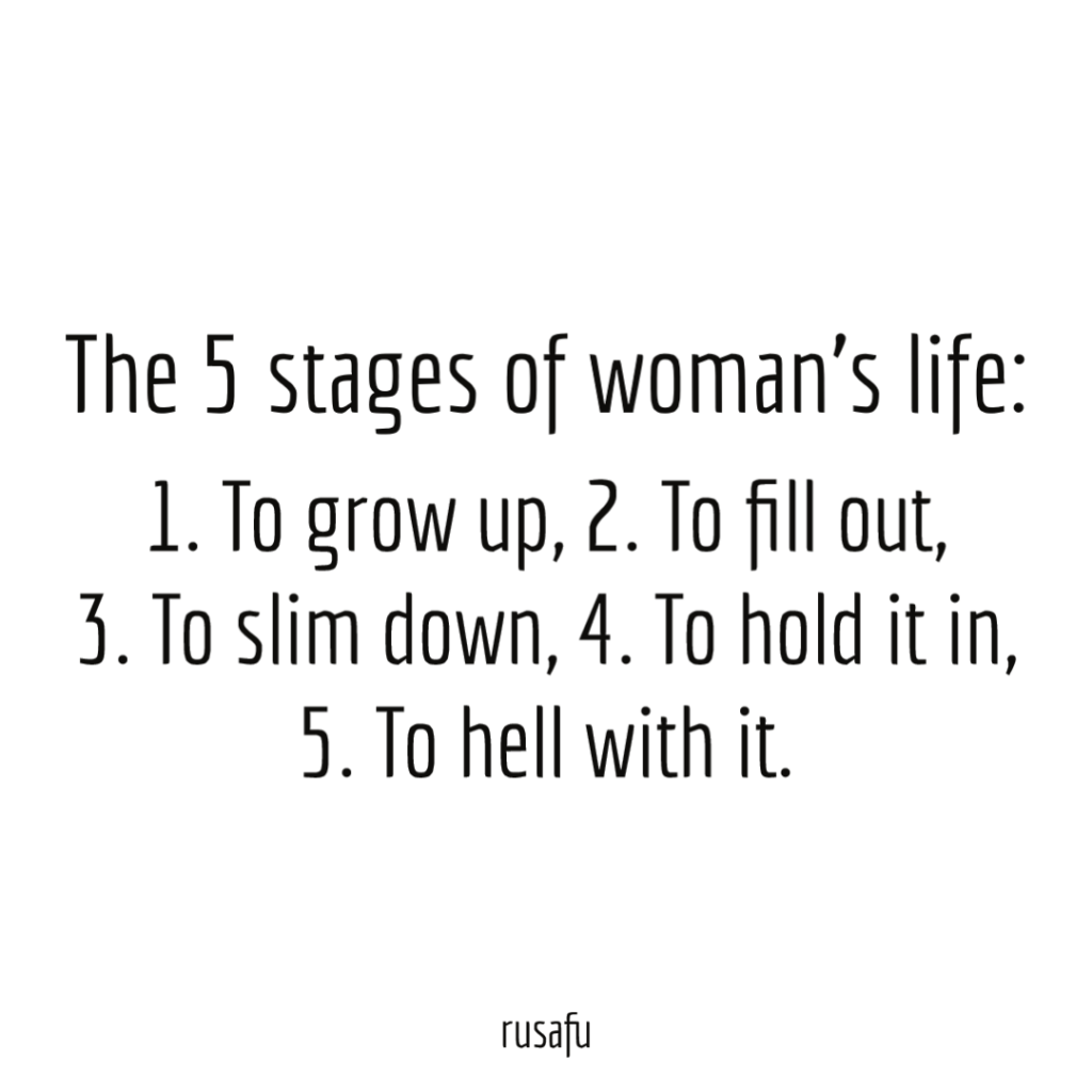 THE 5 STAGES OF WOMAN'S LIFE: 1. To grow up, 2. To fill out, 3. To slim down, 4. To hold it in, 5. To hell with it.