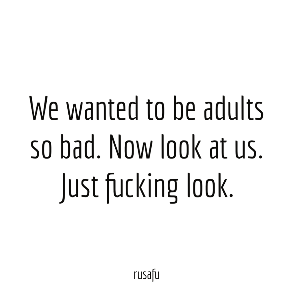 We wanted to be adults so bad. Now look at us. Just fucking look.