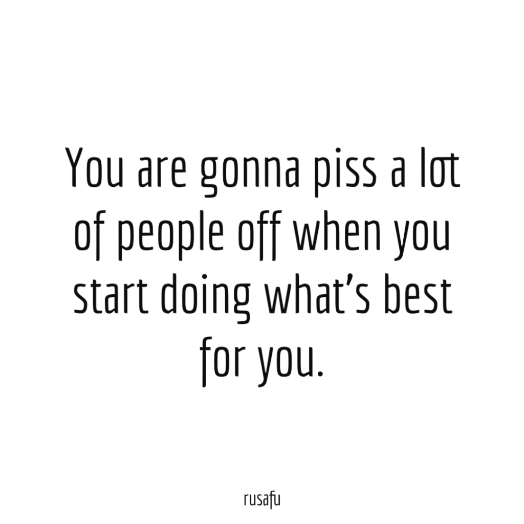 You are gonna piss a lot of people off when you start doing what’s best for you.