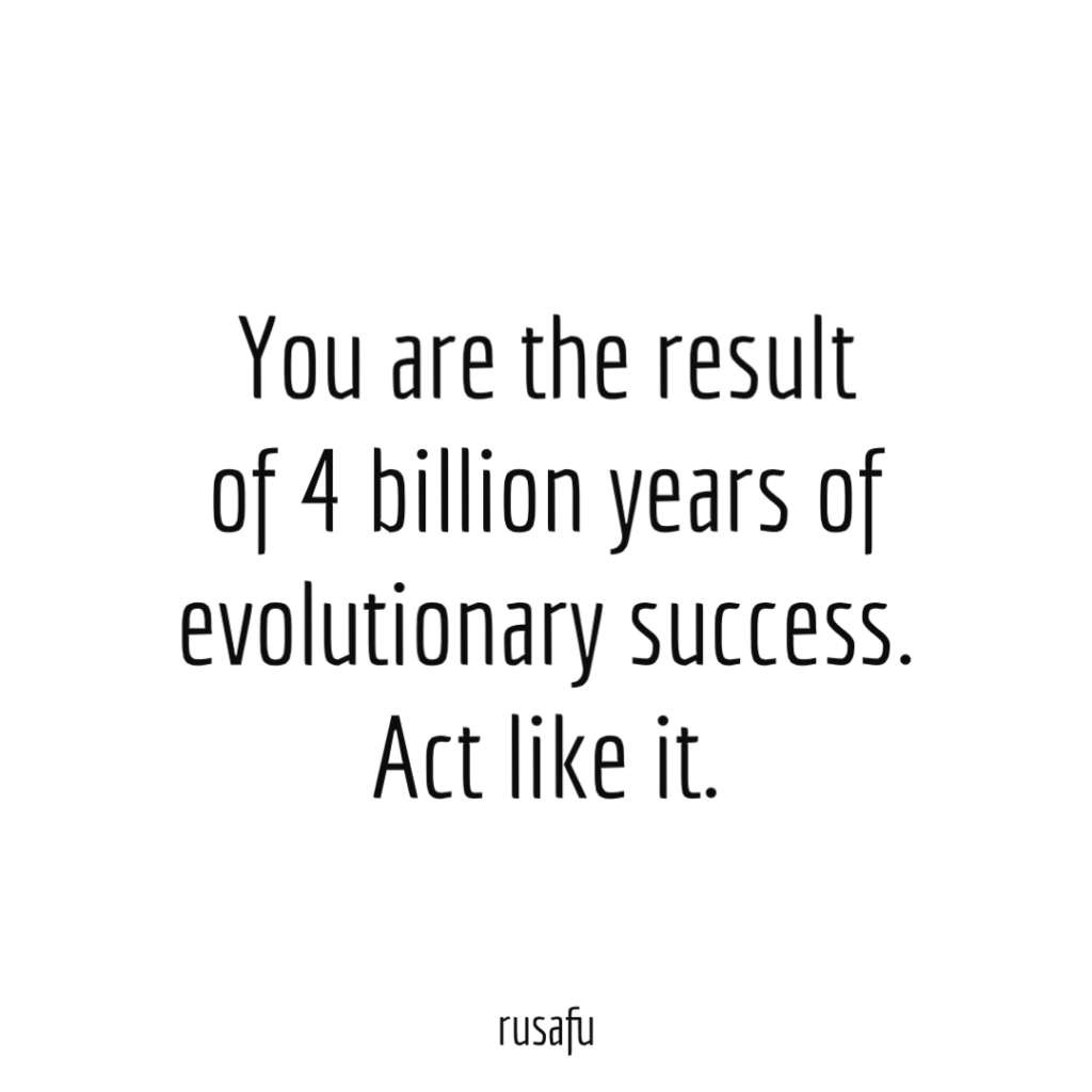 You are the result of 4 billion years of evolutionary success. Act like it.
