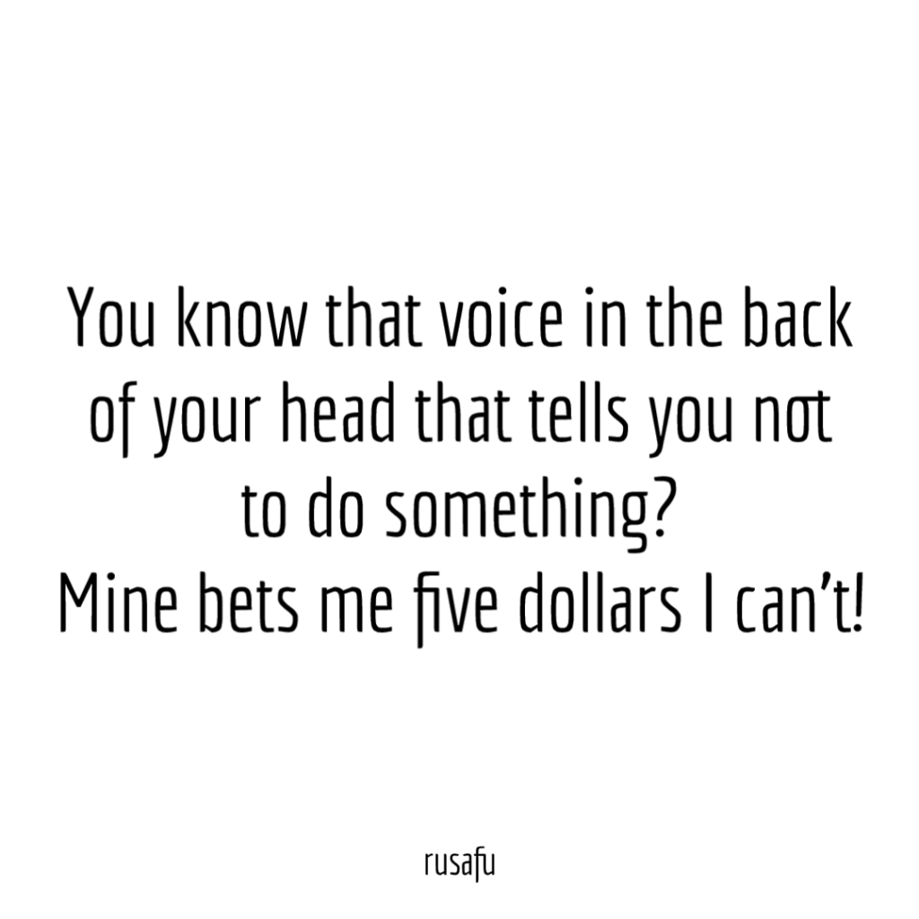 You know that voice in the back of your head that tells you not to do something? Mine bets me five dollars I can’t!