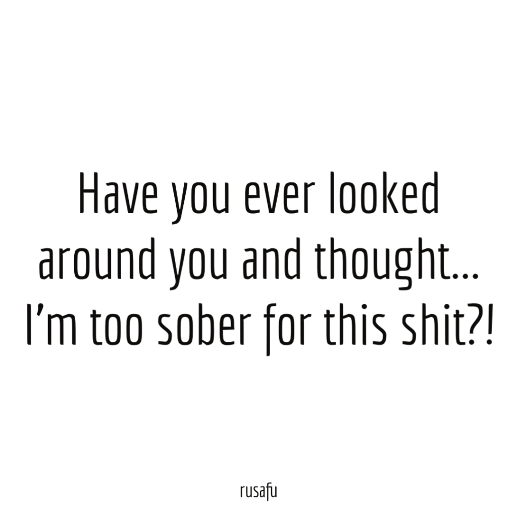 Have you ever looked around you and thought I'm too sober for this shit!