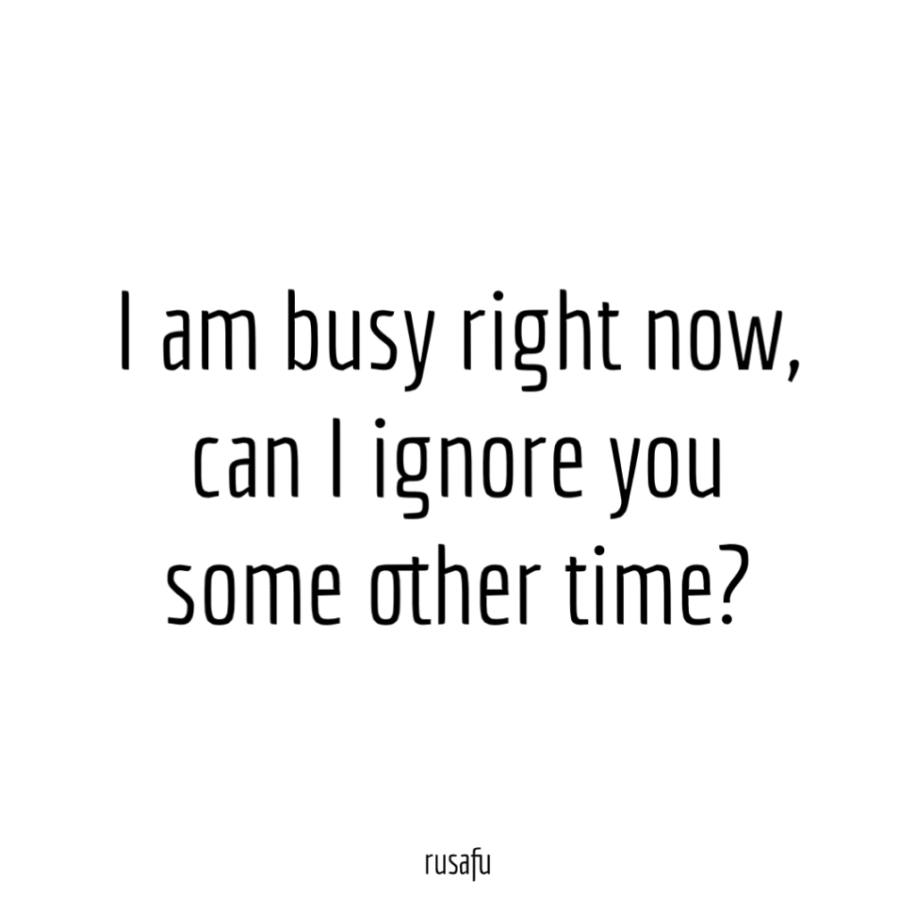 I am busy right now, can I ignore you some other time?