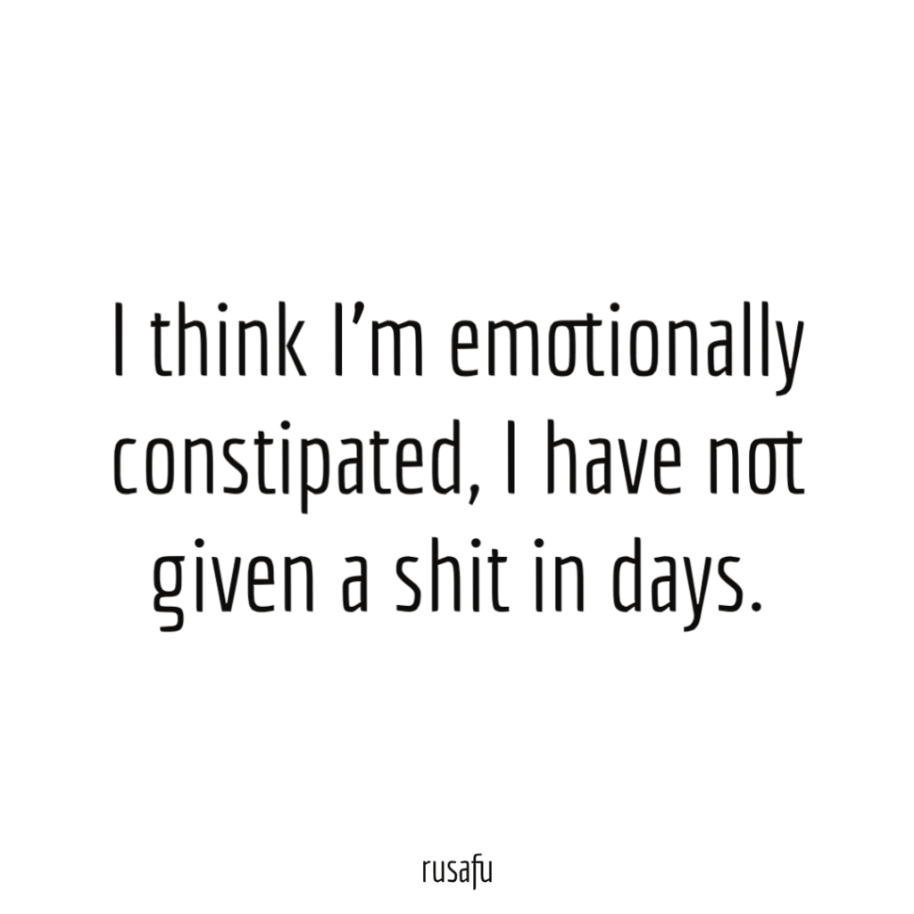 I think I’m emotionally constipated, I have not given a shit in days.