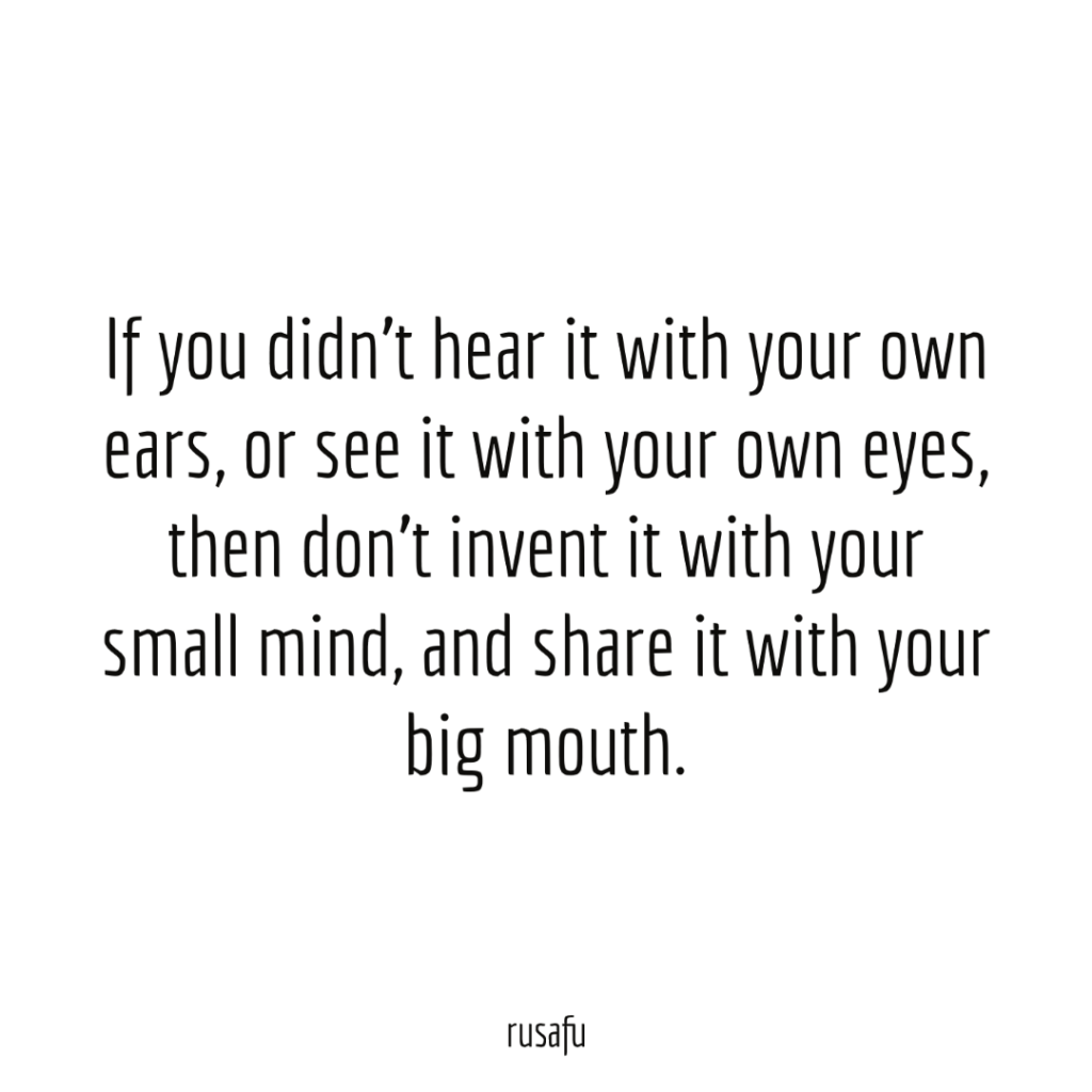 If you didn't hear it with your own ears, or see it with your own eyes, then don't invent it with your small mind, and share it with your big mouth.