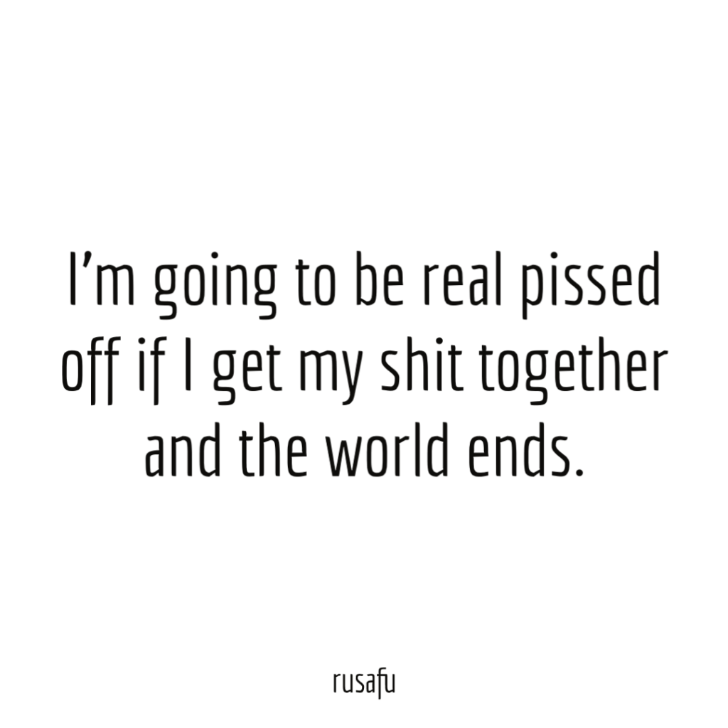 I’m going to be real pissed off if I get my shit together and the world ends.