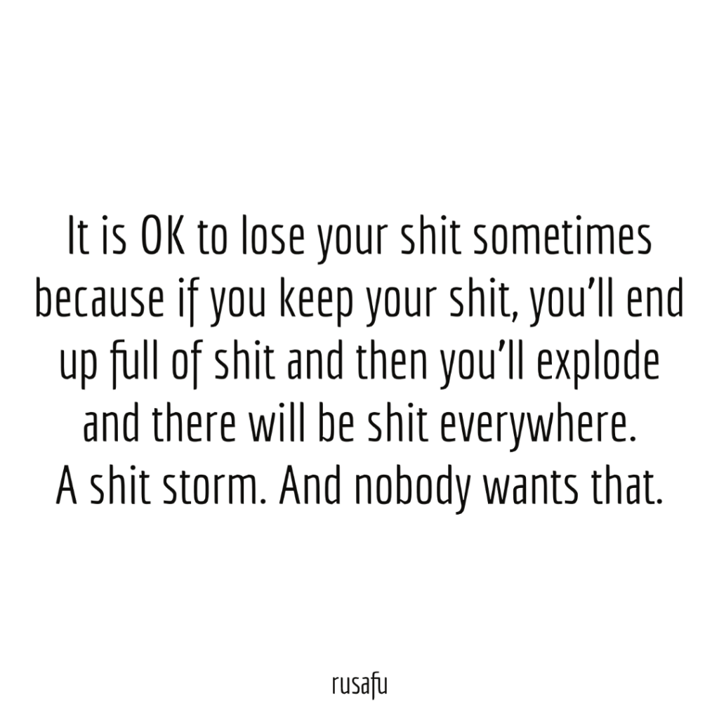 It is OK to lose your shit sometimes because if you keep your shit, you’ll end up full of shit and then you’ll explode and there will be shit everywhere. A shit storm. And nobody wants that.