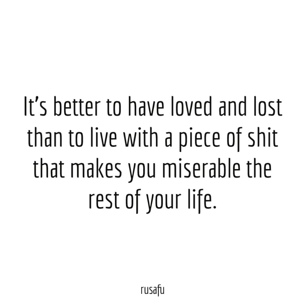 It’s better to have loved and lost than to live with a piece of shit that makes you miserable the rest of your life.