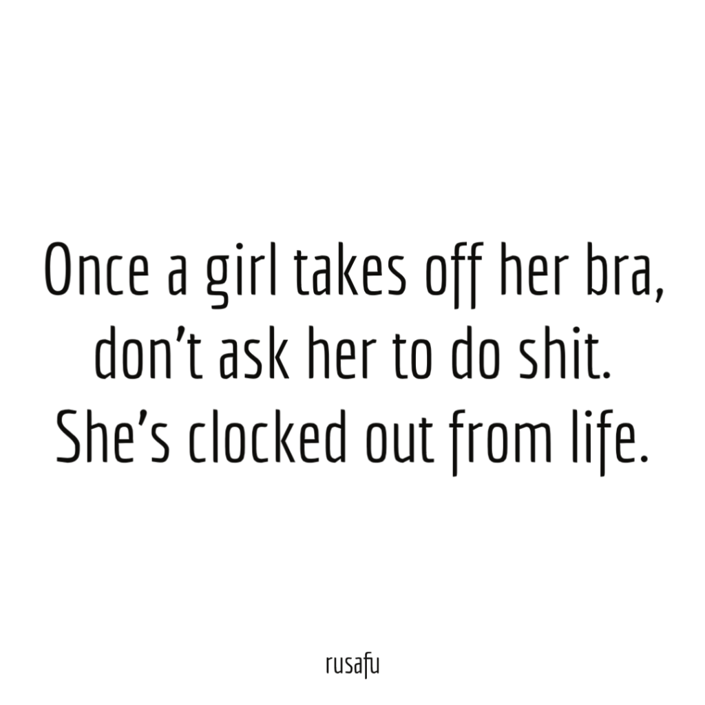 Once a girl takes off her bra, don’t ask her to do shit. She’s clocked out from life.